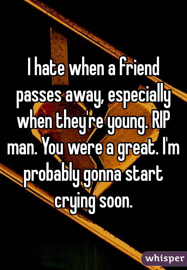 I hate when a friend passes away, especially when they're young. RIP man. You were a great. I'm probably gonna start crying soon. 