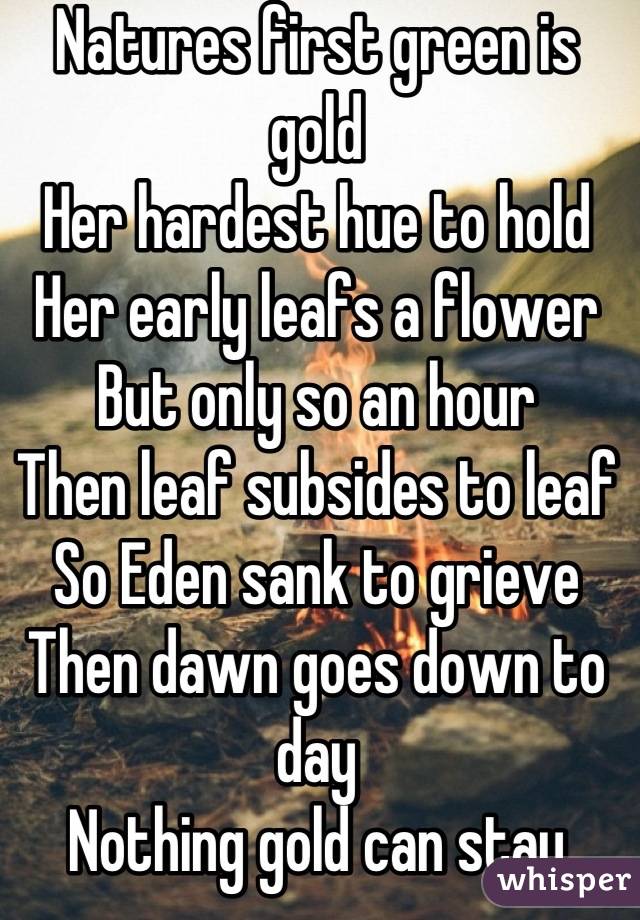 Natures first green is gold
Her hardest hue to hold
Her early leafs a flower
But only so an hour
Then leaf subsides to leaf
So Eden sank to grieve
Then dawn goes down to day
Nothing gold can stay