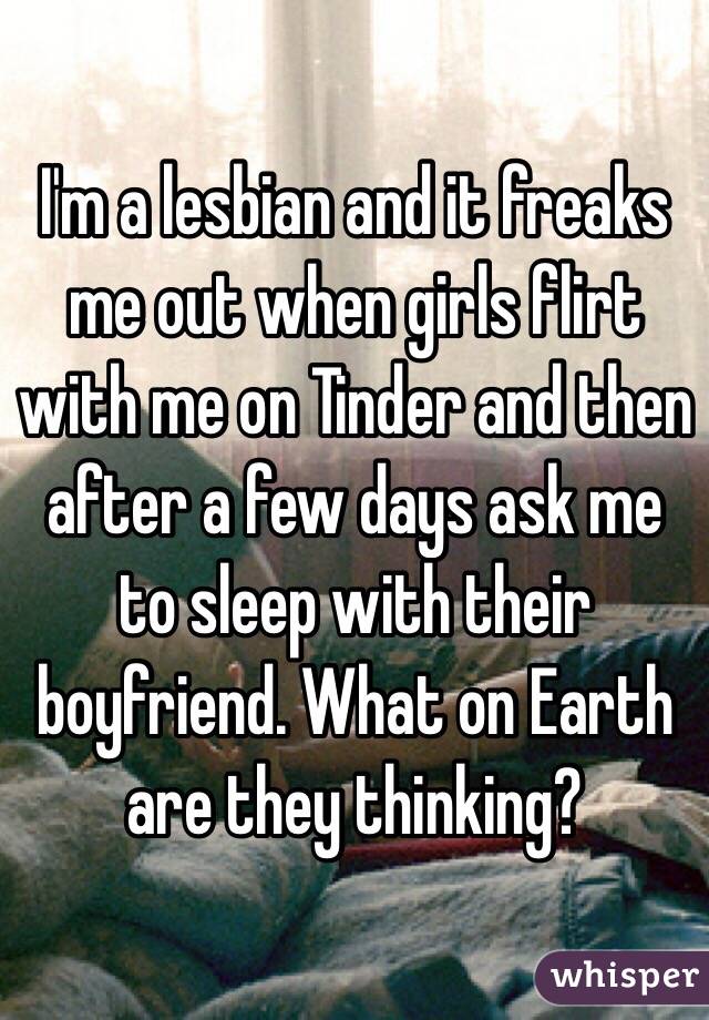 I'm a lesbian and it freaks me out when girls flirt with me on Tinder and then after a few days ask me to sleep with their boyfriend. What on Earth are they thinking? 