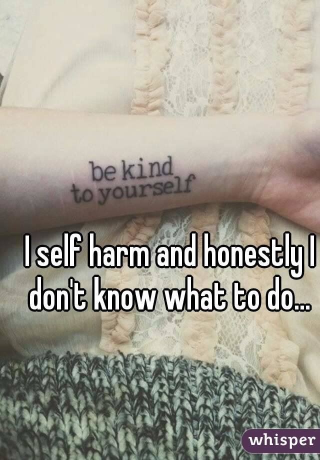 I self harm and honestly I don't know what to do... 