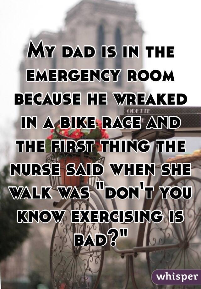 My dad is in the emergency room because he wreaked in a bike race and the first thing the nurse said when she walk was "don't you know exercising is bad?" 