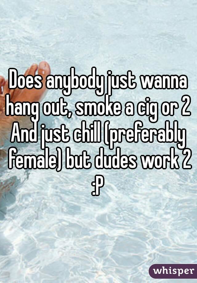 Does anybody just wanna hang out, smoke a cig or 2 
And just chill (preferably female) but dudes work 2 :P 