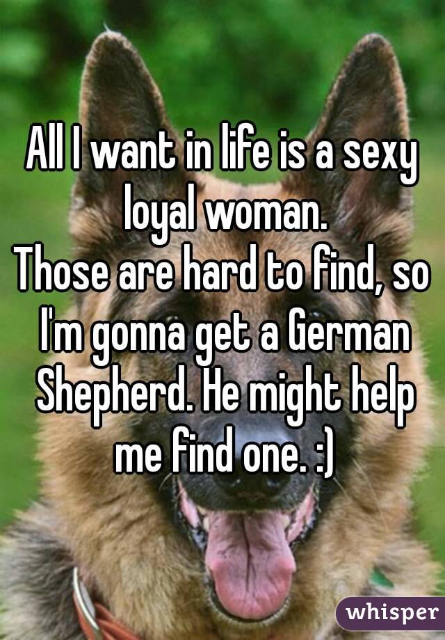 All I want in life is a sexy loyal woman.
Those are hard to find, so I'm gonna get a German Shepherd. He might help me find one. :)