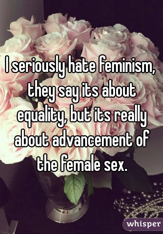 I seriously hate feminism, they say its about equality, but its really about advancement of the female sex.