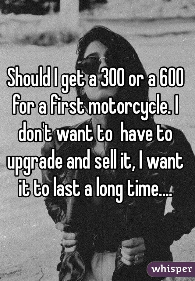 Should I get a 300 or a 600 for a first motorcycle. I don't want to  have to upgrade and sell it, I want it to last a long time....