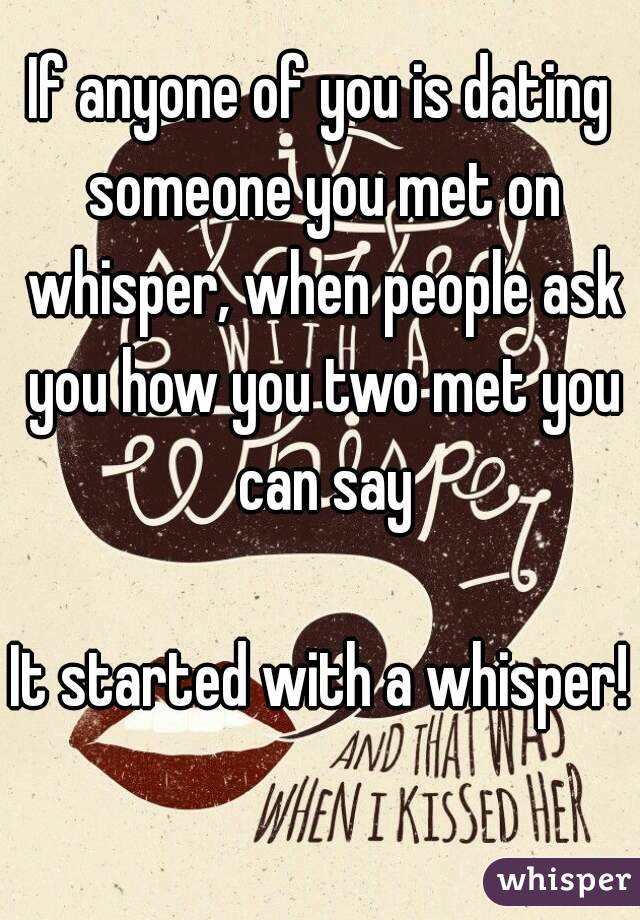 If anyone of you is dating someone you met on whisper, when people ask you how you two met you can say

It started with a whisper!