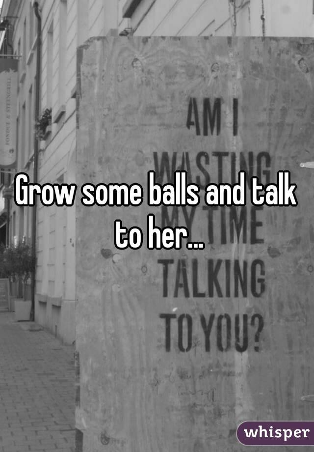 Grow some balls and talk to her...