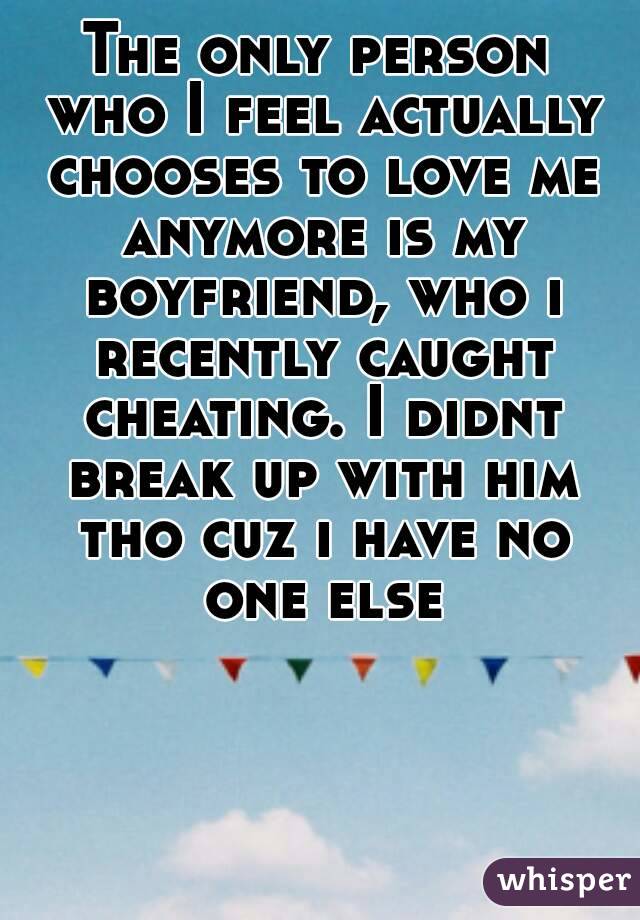 The only person who I feel actually chooses to love me anymore is my boyfriend, who i recently caught cheating. I didnt break up with him tho cuz i have no one else