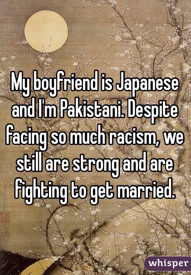 My boyfriend is Japanese and I'm Pakistani. Despite facing so much racism, we still are strong and are fighting to get married. 