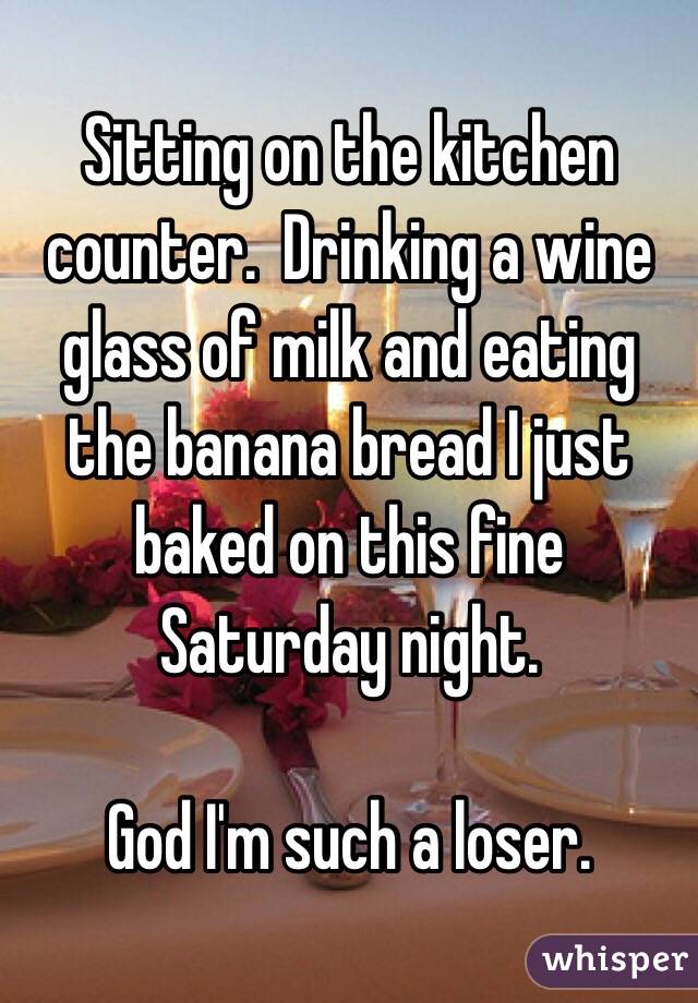 Sitting on the kitchen counter.  Drinking a wine glass of milk and eating the banana bread I just baked on this fine Saturday night.

God I'm such a loser.