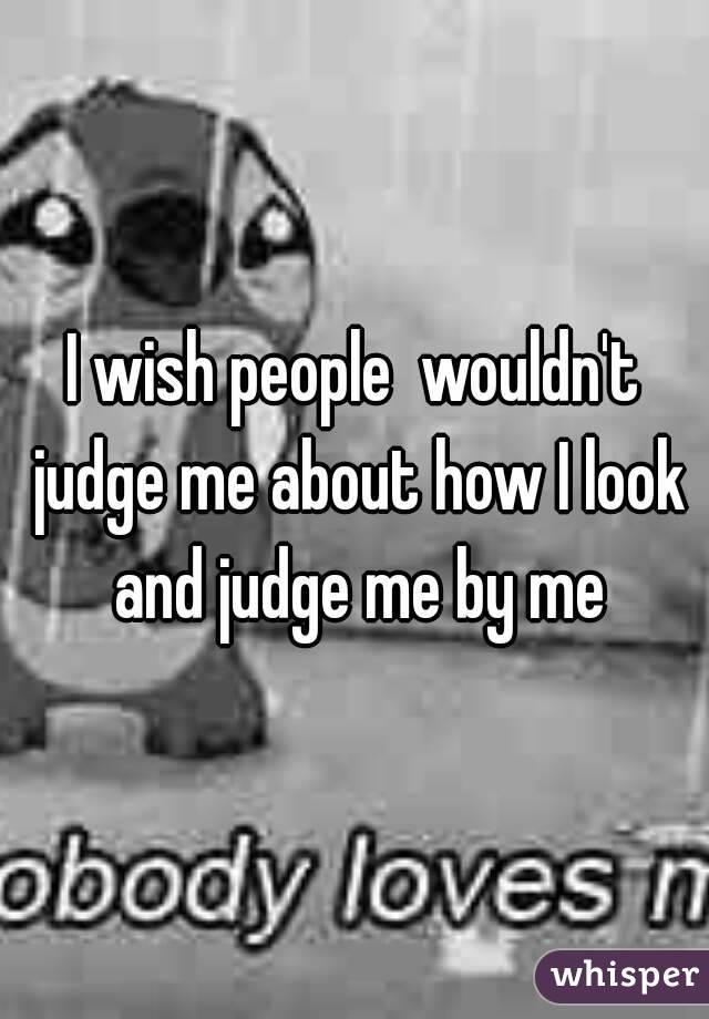 I wish people  wouldn't judge me about how I look and judge me by me