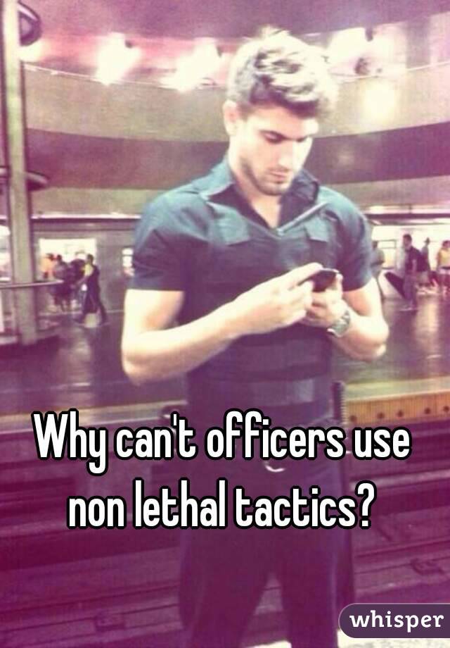 Why can't officers use non lethal tactics? 