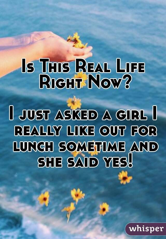 Is This Real Life Right Now?

I just asked a girl I really like out for lunch sometime and she said yes!