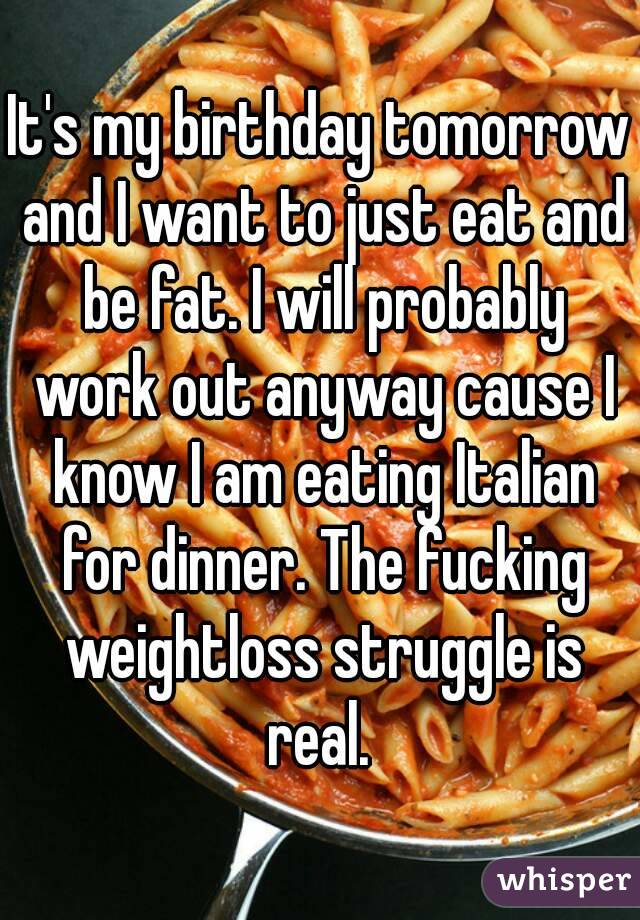 It's my birthday tomorrow and I want to just eat and be fat. I will probably work out anyway cause I know I am eating Italian for dinner. The fucking weightloss struggle is real. 