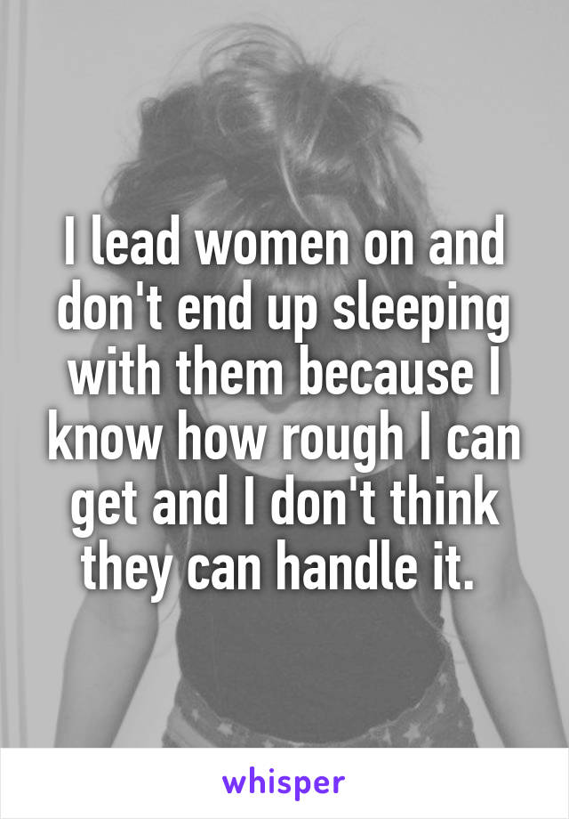 I lead women on and don't end up sleeping with them because I know how rough I can get and I don't think they can handle it. 