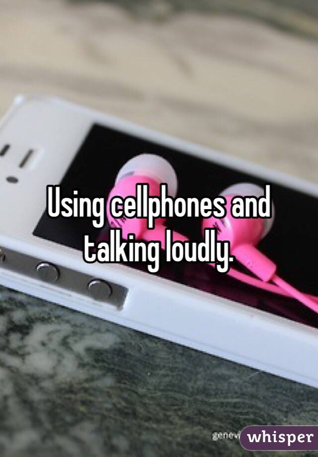 Using cellphones and talking loudly. 