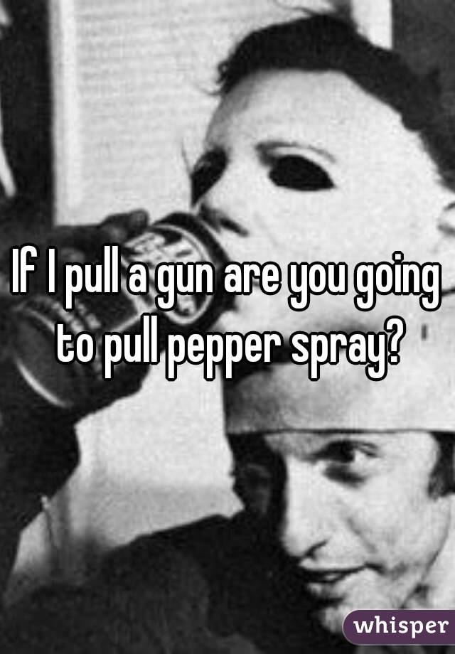 If I pull a gun are you going to pull pepper spray?