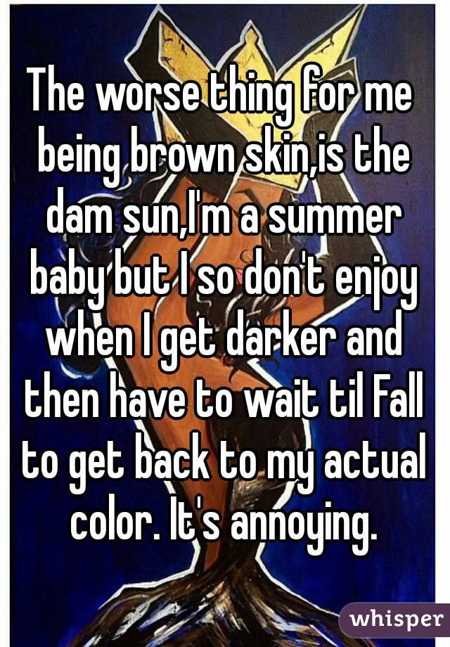 The worse thing for me being brown skin,is the dam sun,I'm a summer baby but I so don't enjoy when I get darker and then have to wait til Fall to get back to my actual color. It's annoying.