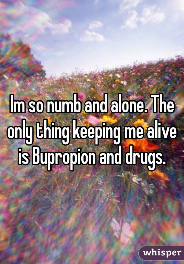 Im so numb and alone. The only thing keeping me alive is Bupropion and drugs. 