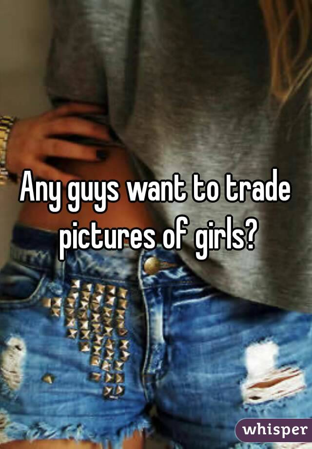 Any guys want to trade pictures of girls?