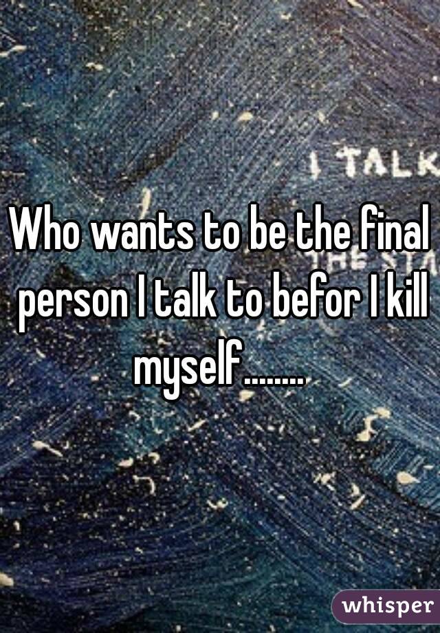 Who wants to be the final person I talk to befor I kill myself........ 