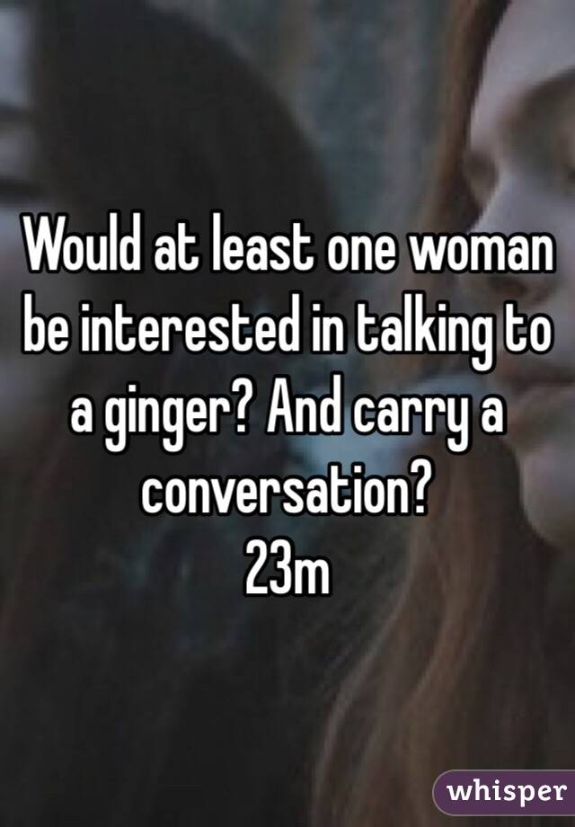 Would at least one woman be interested in talking to a ginger? And carry a conversation? 
23m