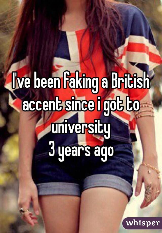 I've been faking a British accent since i got to university 
3 years ago