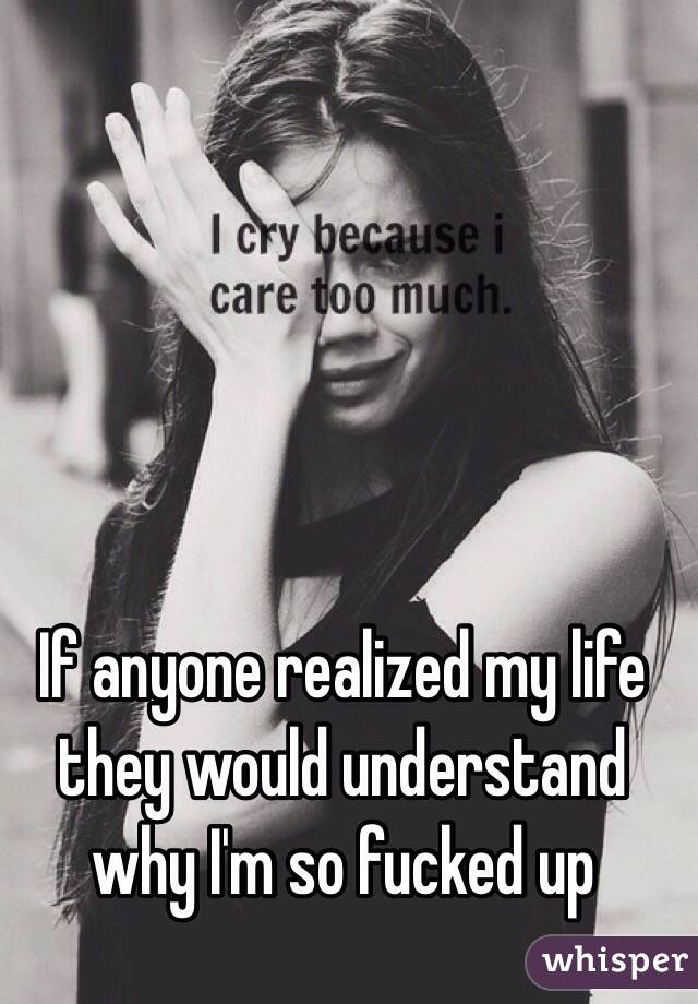 If anyone realized my life they would understand why I'm so fucked up 