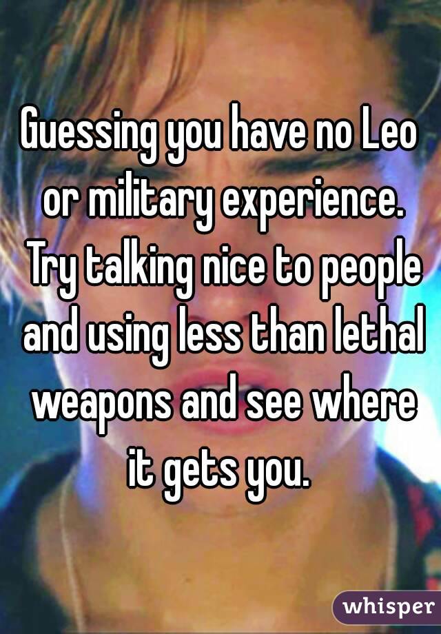 Guessing you have no Leo or military experience. Try talking nice to people and using less than lethal weapons and see where it gets you. 