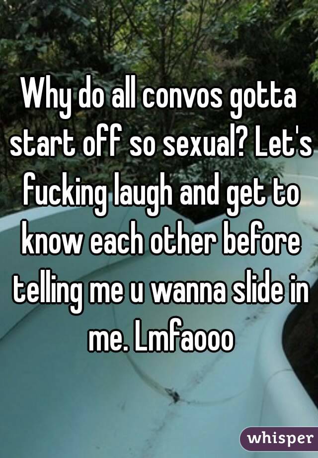 Why do all convos gotta start off so sexual? Let's fucking laugh and get to know each other before telling me u wanna slide in me. Lmfaooo