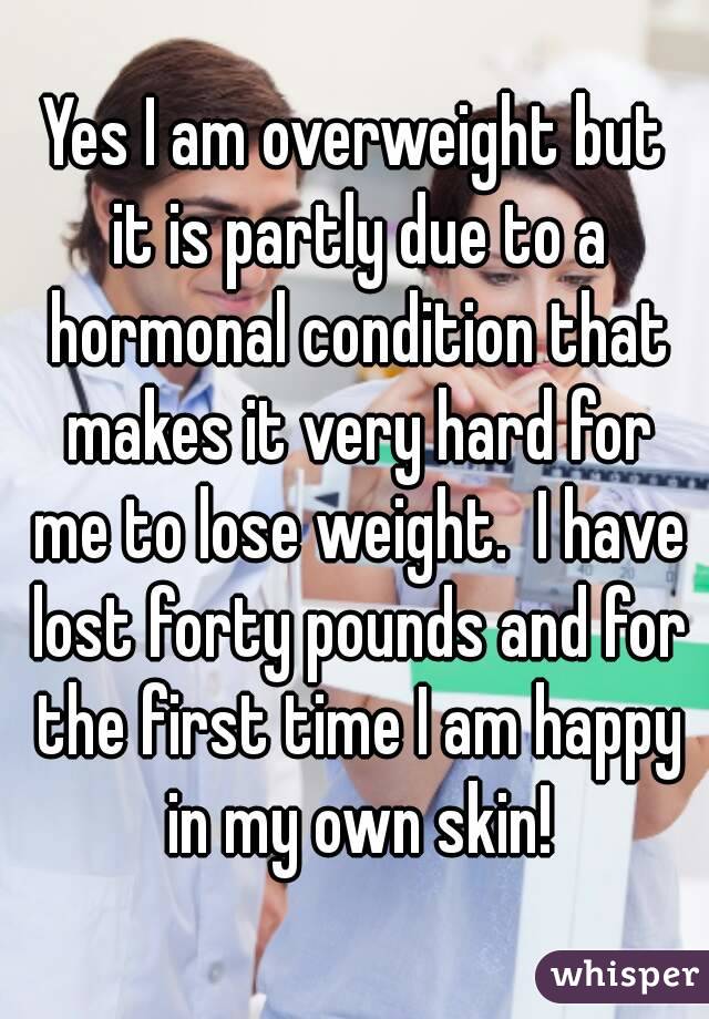 Yes I am overweight but it is partly due to a hormonal condition that makes it very hard for me to lose weight.  I have lost forty pounds and for the first time I am happy in my own skin!