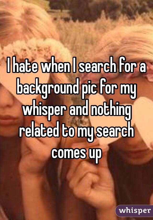 I hate when I search for a background pic for my whisper and nothing related to my search comes up