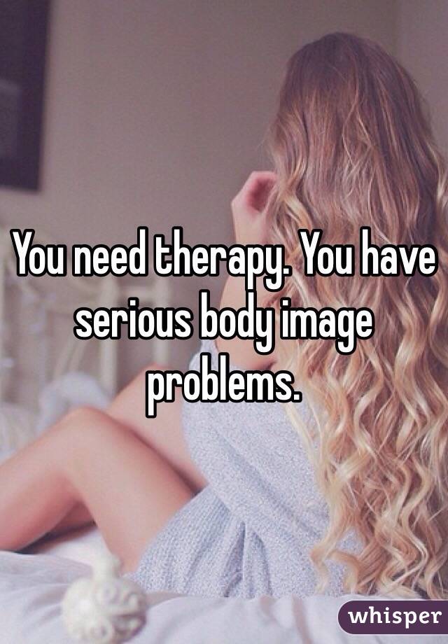 You need therapy. You have serious body image problems. 