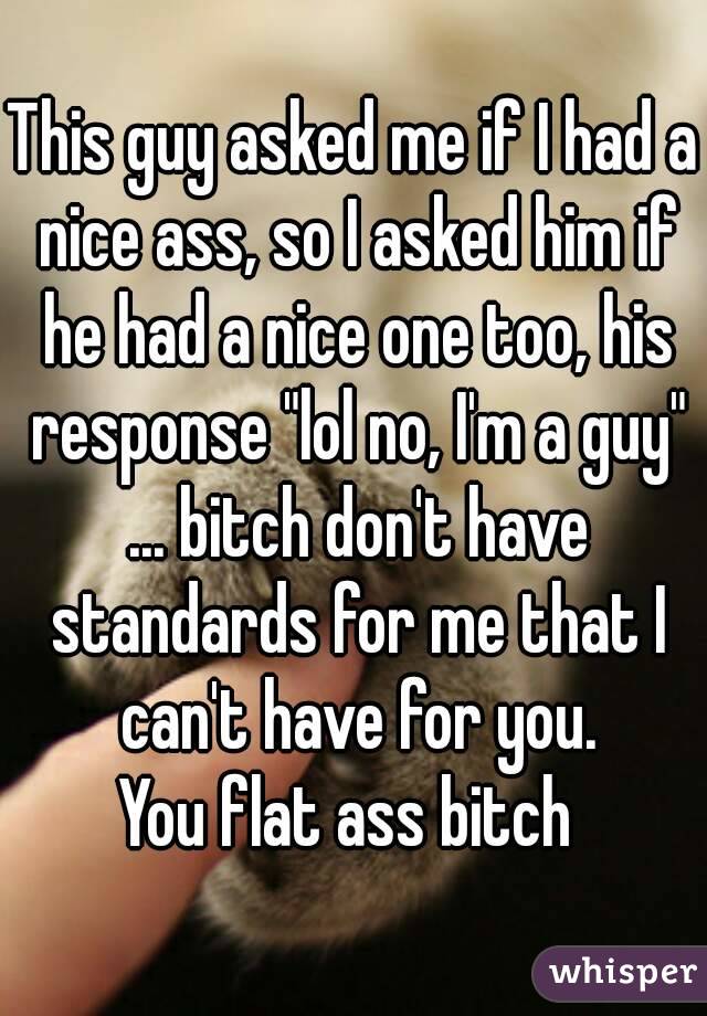 This guy asked me if I had a nice ass, so I asked him if he had a nice one too, his response "lol no, I'm a guy" ... bitch don't have standards for me that I can't have for you.
You flat ass bitch 