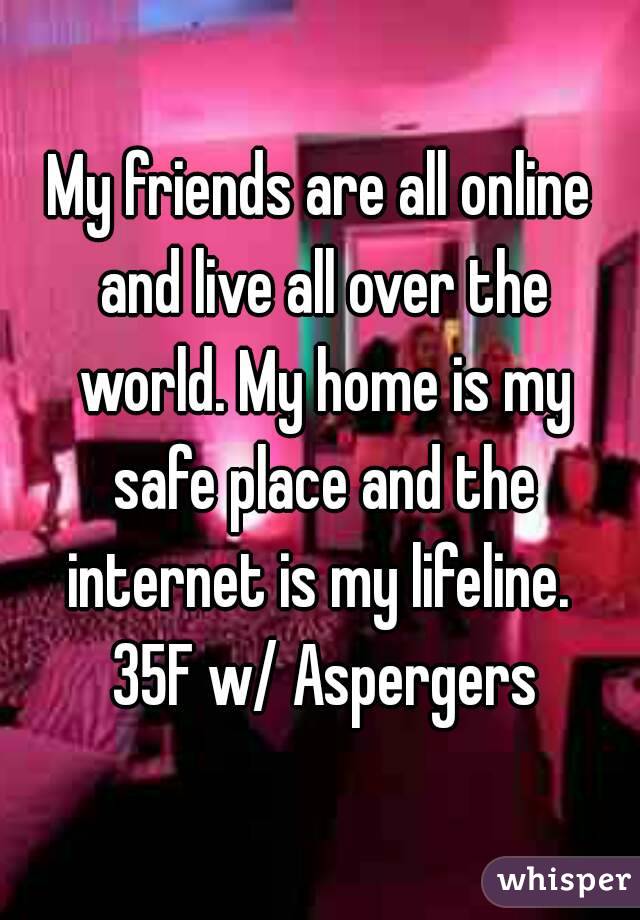 My friends are all online and live all over the world. My home is my safe place and the internet is my lifeline.  35F w/ Aspergers