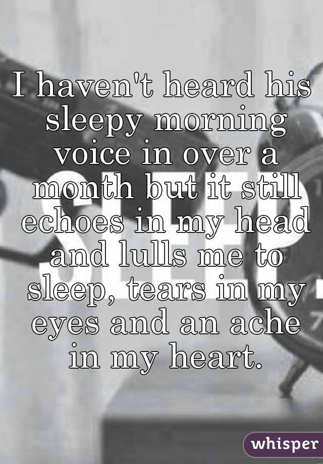 I haven't heard his sleepy morning voice in over a month but it still echoes in my head and lulls me to sleep, tears in my eyes and an ache in my heart.