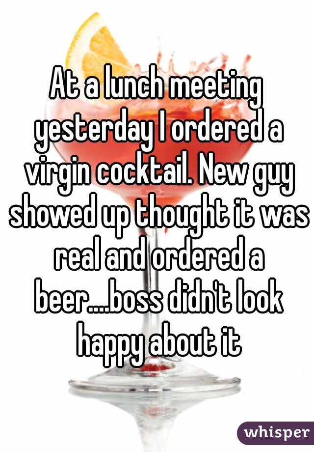 At a lunch meeting yesterday I ordered a virgin cocktail. New guy showed up thought it was real and ordered a beer....boss didn't look happy about it