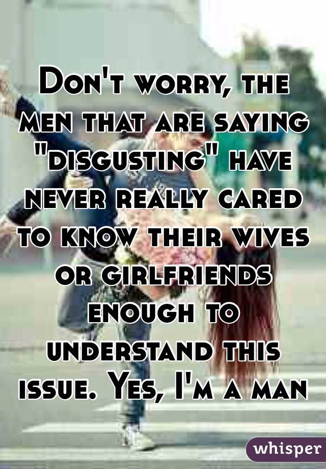 Don't worry, the men that are saying "disgusting" have never really cared to know their wives  or girlfriends enough to understand this issue. Yes, I'm a man