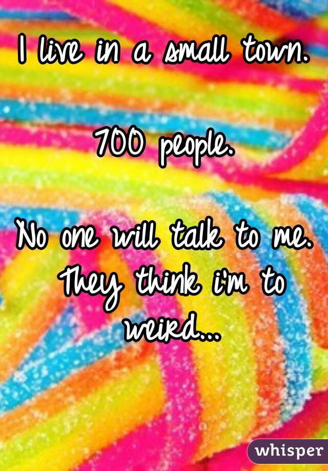 I live in a small town.

700 people.

No one will talk to me. They think i'm to weird...