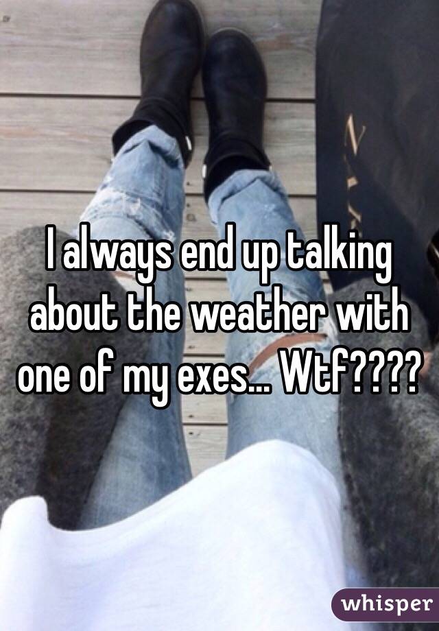 I always end up talking about the weather with one of my exes... Wtf????
