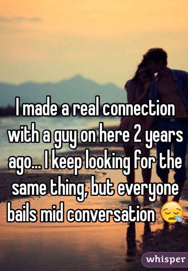 I made a real connection with a guy on here 2 years ago... I keep looking for the same thing, but everyone bails mid conversation 😪