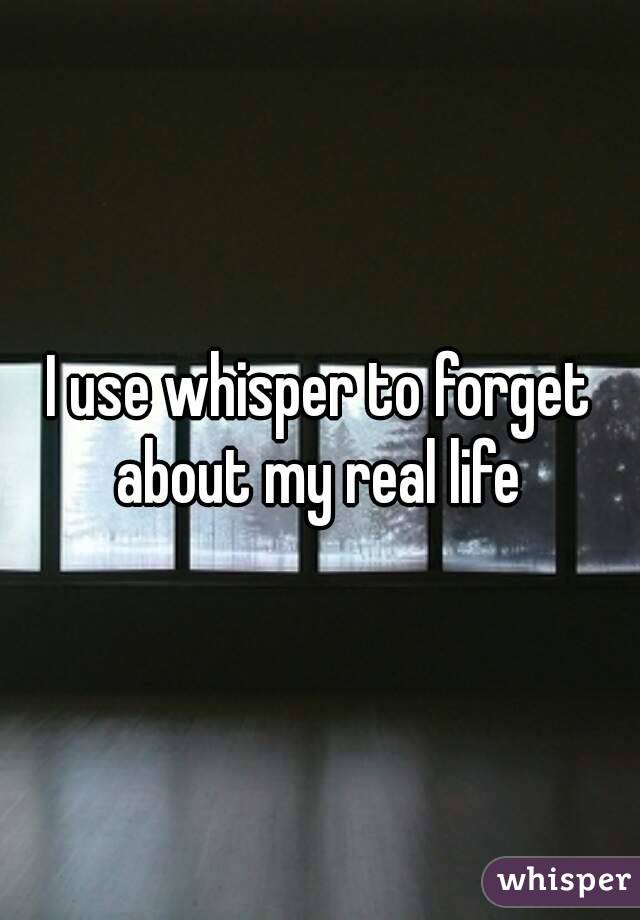 I use whisper to forget about my real life 