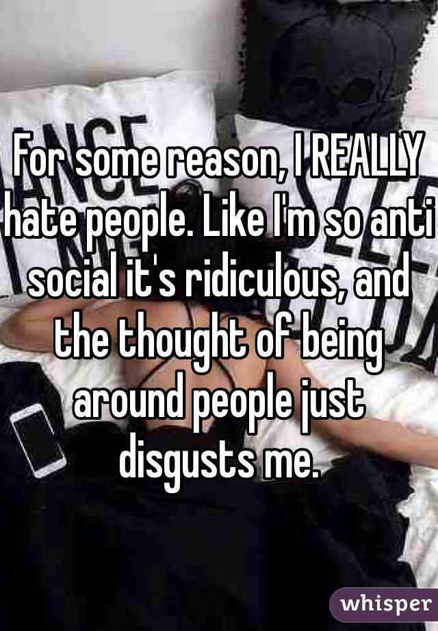 For some reason, I REALLY hate people. Like I'm so anti social it's ridiculous, and the thought of being around people just disgusts me. 