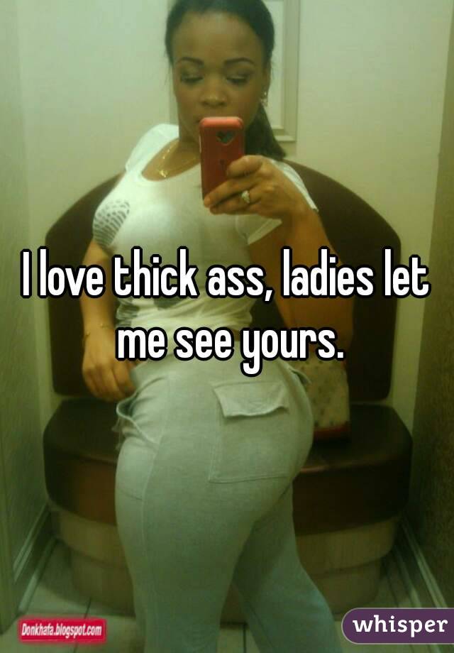 I love thick ass, ladies let me see yours.