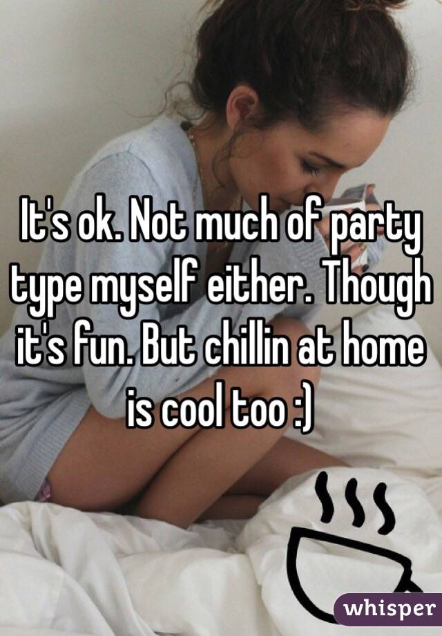 It's ok. Not much of party type myself either. Though it's fun. But chillin at home is cool too :)