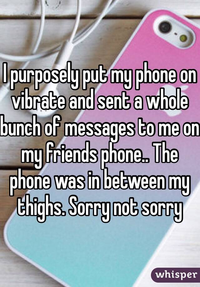 I purposely put my phone on vibrate and sent a whole bunch of messages to me on my friends phone.. The phone was in between my thighs. Sorry not sorry 