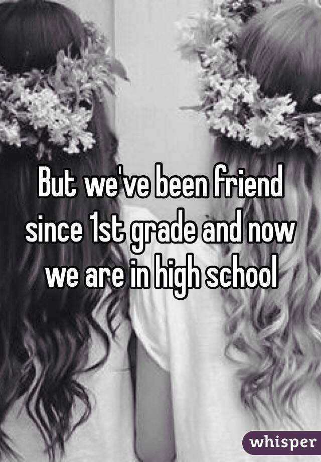 But we've been friend since 1st grade and now we are in high school 