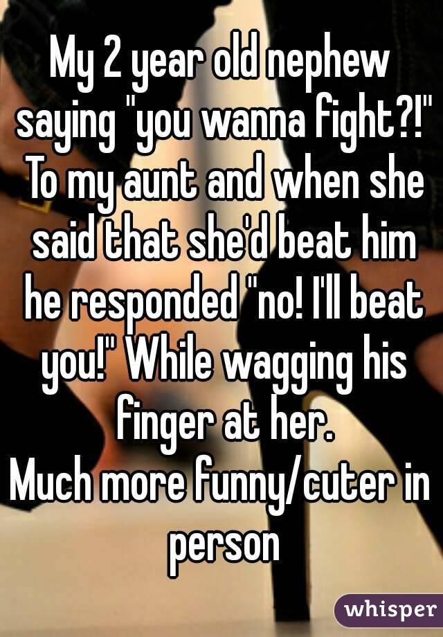 My 2 year old nephew saying "you wanna fight?!" To my aunt and when she said that she'd beat him he responded "no! I'll beat you!" While wagging his finger at her.
Much more funny/cuter in person