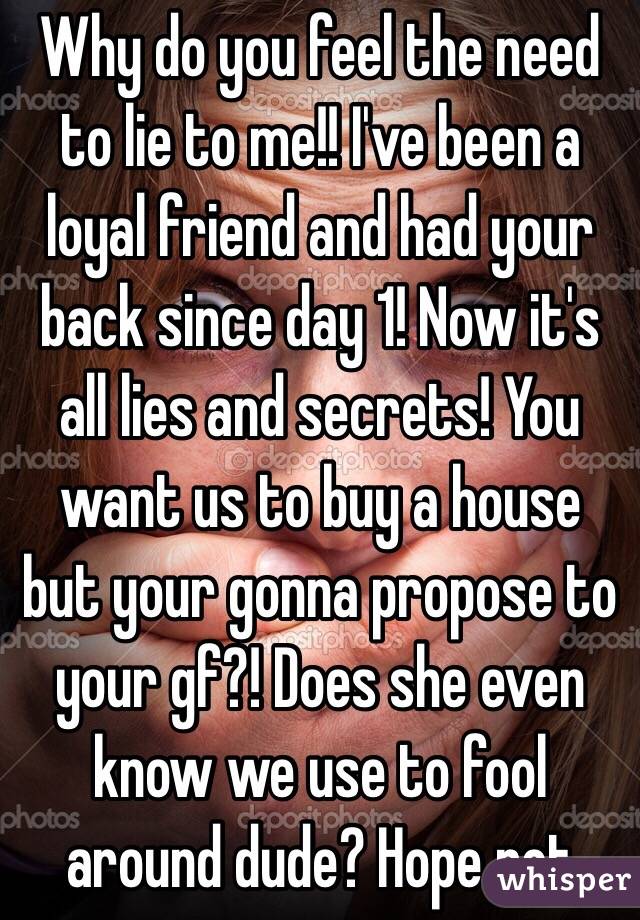 Why do you feel the need to lie to me!! I've been a loyal friend and had your back since day 1! Now it's all lies and secrets! You want us to buy a house but your gonna propose to your gf?! Does she even know we use to fool around dude? Hope not 