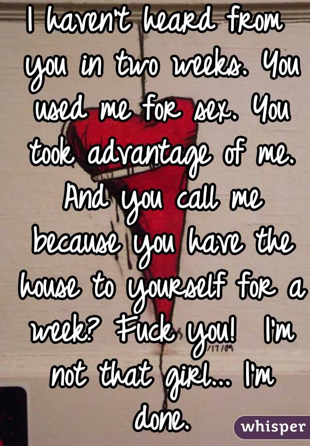 I haven't heard from you in two weeks. You used me for sex. You took advantage of me. And you call me because you have the house to yourself for a week? Fuck you!  I'm not that girl... I'm done.